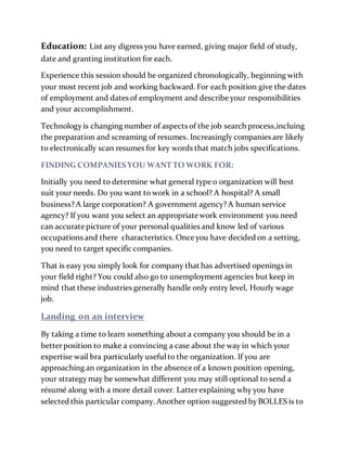 Education: List any digress you have earned, giving major field of study,
date and granting institution for each.
Experience this session should be organized chronologically, beginning with
your most recent job and working backward. For each position give the dates
of employment and dates of employment and describe your responsibilities
and your accomplishment.
Technologyis changing number of aspects of the job search process,incluing
the preparation and screaming of resumes. Increasingly companies are likely
to electronically scan resumes for key words that match jobs specifications.
FINDING COMPANIES YOU WANT TO WORK FOR:
Initially you need to determine what general type o organization will best
suit your needs. Do you want to work in a school? A hospital? A small
business?A large corporation? A government agency?A human service
agency? If you want you select an appropriate work environment you need
can accurate picture of your personal qualities and know led of various
occupations and there characteristics. Once you have decided on a setting,
you need to target specific companies.
That is easy you simply look for company that has advertised openings in
your field right? You could also go to unemployment agencies but keep in
mind that these industries generally handle only entry level, Hourly wage
job.
Landing on an interview
By taking a time to learn something about a company you should be in a
betterposition to make a convincing a case about the way in which your
expertise wail bra particularly usefulto the organization. If you are
approaching an organization in the absence of a known position opening,
your strategymay be somewhat different you may still optional to send a
résumé along with a more detail cover. Latterexplaining why you have
selected this particular company. Another option suggested byBOLLES is to
 