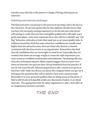 introduce you directly to the person in charge of hiring and request an
interview.
Polishing your interview technique
The final and most crucial step in the process of securing a job is the face to
face interview. If you have gotten this far the employer already knows that
you have the necessarytraining experience to do the job your interviewer
will attempt it verify that you have intangible qualities that will make you a
good team player, even more important he or she will try to identify any “red
flag” behaviors, attitudes or traits that mark you as an unacceptable risks. In
addition researchers find that more attractive candidates are usually rated
higher than less attractive ones. Saws are those who dress in a manner
consistent with the dress norms in an organization. Researchers also find
that job candidates who are overweight or rated lower (especially they are
women) that those are average weight to create the right impression you
must across as confidence enthusiastic and ambitious. Developing affective
interview techniques requires. Many experts suggest that you never turn
down an interview because you have always benefited from the practice. If
you do not want the job. Advance preparation is also crucial never go in an
interview cold. Finds out all you can about the company before you go, try it
anticipate the questions that will be asked to have some answers ready.
Remember it is your personal qualities that are being assess at this point. A
final world of advice if possible avoids any discussion of salary in an initial
interview. The appropriate time for salary negotiation is after a firm offer of
an employment has been extended
THE END
 