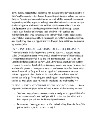 (1957) theory suggests that thefamily can influence the development of the
child's self-concept, which shapes their abilities, interests, Values and career
choices. Parents can have an influence on their child's career development
by positively reinforcing or punishing certain behaviors that can encourage
or discourage certain interests or abilities. Socio-economic status and
family income also can effect on person when he is choosing a career.
Middle class families encouraged their children to be curious and
independent. That they can get success in many high-status occupations.
Lower-status families teach their children to be conforming and obedience.
As a result they have less opportunityto develop the qualities demanded in
high status jobs.
USING PSYCHOLOGICAL TESTS FOR CAREER DECISION:
Those inventories which help you to choose a particular occupation are
called Occupation interest inventories. Some these types of inventories are
Strong interest inventories (SII), the self directed search (SDS), and the
Campbell Interest and skill Survey (CISS). If you give a test. You should be
prepared for results. Result of these tests may inspire you or may unexpected
results make you to rethink your characterand career plan. But don’t make
test make decisions for you. Some occupationalinterest tests are also
infected by gender bias. Like it is said some jobs are only for men and
women can only go for nursing and teaching but these tests take away
women to prestigious occupations like medicine and engineering etc.
TAKING IMPORTANT CONSIDERATIONS INTO ACCOUNT: Some
important points are given below to keep in mind while choosing a career
• You have more than 20,000 occupations, and you have possibilities for
success in most of these. So if you think to find one job which suits
best to you, you will not find it until your lifetime.
• Be aware of choosing a career on the basis of salary, financial benefit is
primary criteria, which should be in job.
 