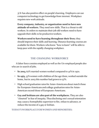 3) It has also positive effect on people’s learning. Employers can use
computertechnology to get knowledge from internet. Workplace
requires new work attitude.
Every company, industry,or organization need to have new
attitude of workers. They need new skills. That is a threat to old
workers. In orders to maintain their job old workers need to have
upgrade their skills to be productive workers.
Workers need to have learning throughout their lives; they
should improve their skills and learning. Distance learning courses are
available for them. Workers who know “how to learn” will be able to
keep pace with the rapidly changing workplace.
THE CHANGING WORKFORCE
A labor force consists employed as well as the Un-employed people also
who are in search of jobs.
• In 2003, 62% married women worked compared to 41% in 1970.
• In 1975, 33% women with children of the age three, worked outside the
home, but in 2003 this number had grown to 57%.
• High school graduation rates for Asian-Americans about match those
for European-Americans and college graduation rates for Asian-
American exceed those of Europeans-Americans.
• Gay and lesbians are also part of the workplaces. They are also
‘‘closeted’’ in fear of inequity. Thus disclosing one’s sexual orientation
may cause a homophobic supervisor to fire, refuse to advance, or
reduce the income of a gay or lesbian.
TODAY’S WORKPLACEFORWOMENAND MINORITIES:
 