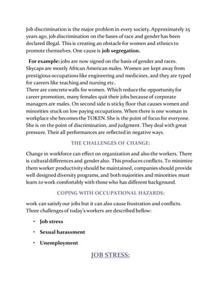 Job discrimination is the major problem in every society. Approximately 25
years ago, job discrimination on the bases of race and genderhas been
declared illegal. This is creating an obstacle for women and ethnics to
promote themselves. One cause is job segregation.
For example: jobs are now signed on the basis of gender and races.
Skycaps are mostly African American males. Women are kept away from
prestigious occupations like engineering and medicines, and they are typed
for careers like teaching and nursing etc.
There are concrete walls for women. Which reduce the opportunityfor
career promotion, many females quit their jobs because of corporate
managers are males. On second side is sticky floor that causes women and
minorities stuckon low paying occupations. When there is one woman in
workplace she becomes the TOKEN. She is the point of focus for everyone.
She is on the point of discrimination, and judgment. They deal with great
pressure. Their all performances are reflected in negative ways.
THE CHALLENGES OF CHANGE:
Change in workforce can effect on organization and also the workers. There
is culturaldifferences and genderalso. This produces conflicts. To minimize
them worker productivityshould be maintained, companies should provide
well designed diversity programs, and both majorities and minorities must
learn to work comfortably with those who has different background.
COPING WITH OCCUPATIONAL HAZARDS:
work can satisfyour jobs but it can also cause frustration and conflicts.
Three challenges of today’s workers are described bellow:
• Job stress
• Sexual harassment
• Unemployment
JOB STRESS:
 