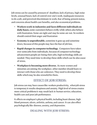 Job stress can be caused by pressure of deadlines, lack of privacy, high noise
levels, unusual hours, lack of control over one’s work, inadequate resources
to do a job, and perceived discriminate in work, fear of losing present status,
and concerns about health care benefits, and also economical problems.
• Workers work in industries and faces different individuals on
daily bases,some customers behave civilly while others also behave
with frustration. Some are right and may be some are not. So workers
should control their anger and frustration
• Economy is unpredictable, sometime it goes up and sometime
down, because of this people may face the fear of job loss.
• Rapid changes in computertechnology. Computers have taken
over some jobs from individuals, because of computertechnology
advancement people are losing their jobs, high technology skills are
needed. They need time to develop these skills which can be also cause
of stress.
• Workplaceis becoming more diverse. As more women and
minorties are joining the workplace. other member should learn to
interact with those who are unknown. They need to develop these
skills which may be also stressfulfor them.
EFFECT OF JOB STRESS:
Job stress can may have causes like workers productivity, when job stress
is temporary it results sleepiness and anxiety. High level of stress creates
more critical problems it may result lack in human service, education,
health care and poor job performance.
It effects on employee’s physical health, including heart disease, high
blood pressure, ulcers, arthritis, asthma, and cancer. It can also effect
psychologicallylike distress, anxiety, and depression.
DEALING WITH JOB STRESS:
 