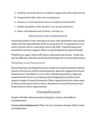 ii. Insulting comments about an employee’sappearance, dress and anatomy.
iii. Unappreciated dirty jokesand sexual gestures.
iv. Intrusive or sexual questions about an employee’spersonal life.
v. Explicit description of the harasser’s own sexual experiences.
vi. Abuse of familiaritiessuch as”honey “and dear etc.
PREVALENCEAND CONSEQUENCES
Sexual harassment in the work places is more wide spread then most people
realize that the typical female victim is young, divorce or separated in a non
senior position and in a masculine stereo type field. Experiencing sexual
harassment can have negative effects on psychologicaland physicalhealth.
Problems are anger, reduce self esteem, depression and anxiety .victim may
also be difficultywith their personal relationships and in sexual adjustments.
Stopping sexual harassment
Researchers have developed two factor model of sexual harassment which is
based on the person and the social situations. Research suggeststhat sexual
harassment is most likely to occur when individual proclivity is high and
organizational norms are accepting acknowledging theprevalence and
negative impact of sexual harassment. Many organizations have taken steps
to educate and protect their workers. Responses to sexual harassment may
be personal as well as organizational.
Unemployment
People with little education and training have always vulnerable to
unemployment.
Causes of unemployment: There are two economic changes which creates
unemployment:
 