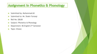  Submitted by: Muhammad Ali
 Submitted to: Mr. Shakir Farooqi
 Roll No: 20638
 Subject: Phonetics & Phonology
 Department: BS English 2nd Semester
 Topic: Elision
 