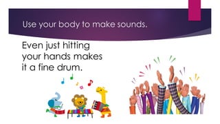 Use your body to make sounds.
Even just hitting
your hands makes
it a fine drum.
 