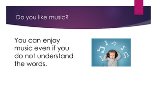 Do you like music?
You can enjoy
music even if you
do not understand
the words.
 