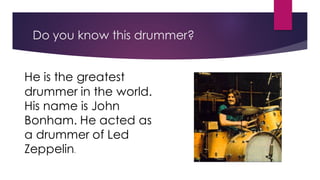 Do you know this drummer?
He is the greatest
drummer in the world.
His name is John
Bonham. He acted as
a drummer of Led
Zeppelin.
 