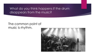 What do you think happens if the drum
disappears from the music?
The common point of
music is rhythm.
 