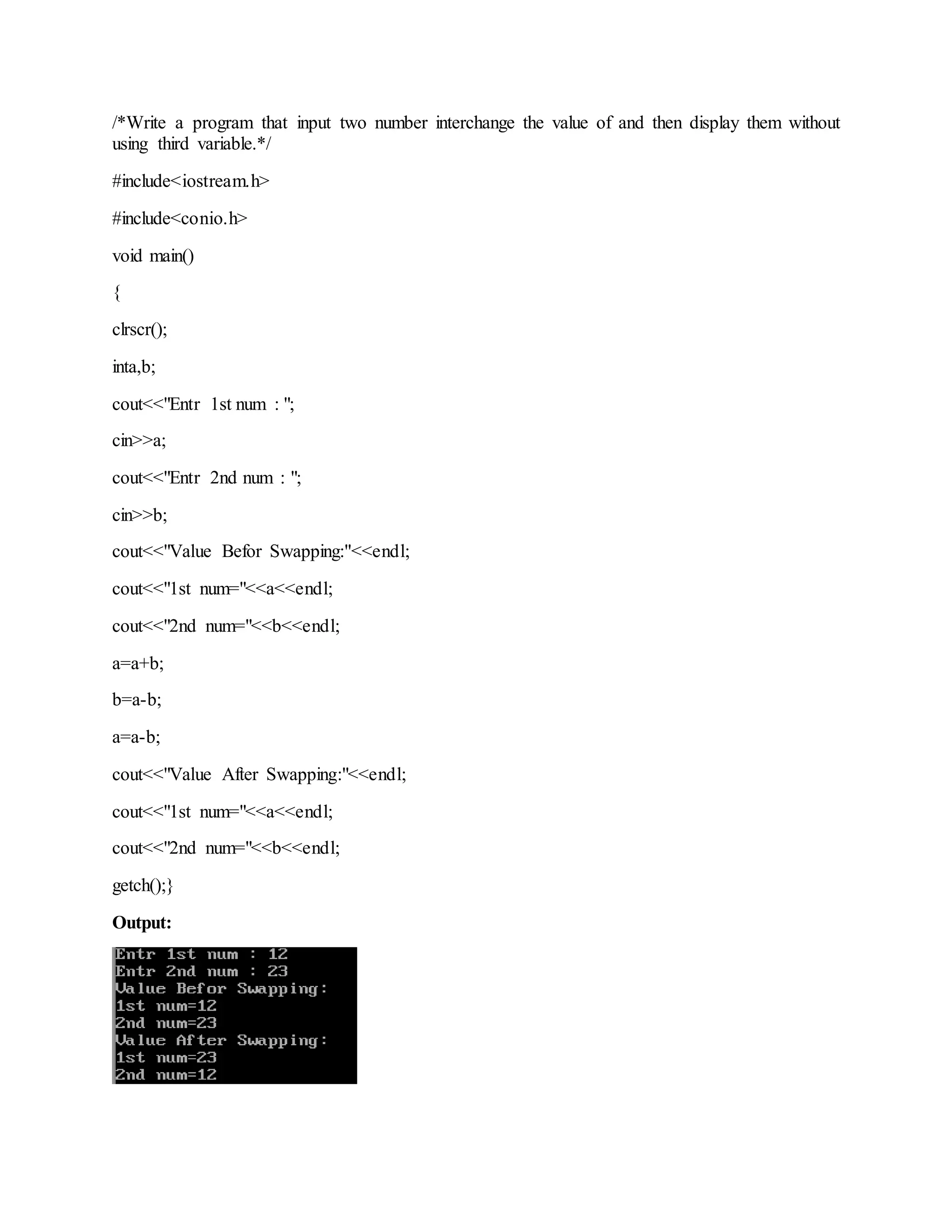 /*Write a program that input two number interchange the value of and then display them without
using third variable.*/
#include<iostream.h>
#include<conio.h>
void main()
{
clrscr();
inta,b;
cout<<"Entr 1st num : ";
cin>>a;
cout<<"Entr 2nd num : ";
cin>>b;
cout<<"Value Befor Swapping:"<<endl;
cout<<"1st num="<<a<<endl;
cout<<"2nd num="<<b<<endl;
a=a+b;
b=a-b;
a=a-b;
cout<<"Value After Swapping:"<<endl;
cout<<"1st num="<<a<<endl;
cout<<"2nd num="<<b<<endl;
getch();}
Output: