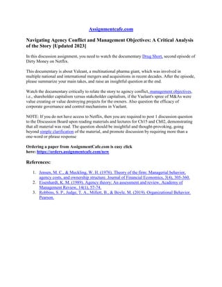 Assignmentcafe.com
Navigating Agency Conflict and Management Objectives: A Critical Analysis
of the Story [Updated 2023]
In this discussion assignment, you need to watch the documentary Drug Short, second episode of
Dirty Money on Netflix.
This documentary is about Valeant, a multinational pharma giant, which was involved in
multiple national and international mergers and acquisitions in recent decades. After the episode,
please summarize your main takes, and raise an insightful question at the end.
Watch the documentary critically to relate the story to agency conflict, management objectives,
i.e., shareholder capitalism versus stakeholder capitalism, if the Vaelant's spree of M&As were
value creating or value destroying projects for the owners. Also question the efficacy of
corporate governance and control mechanisms in Vaelant.
NOTE: If you do not have access to Netflix, then you are required to post 1 discussion question
to the Discussion Board upon reading materials and lectures for Ch15 and Ch02, demonstrating
that all material was read. The question should be insightful and thought-provoking, going
beyond simple clarification of the material, and promote discussion by requiring more than a
one-word or phrase response
Ordering a paper from AssignmentCafe.com is easy click
here: https://orders.assignmentcafe.com/new
References:
1. Jensen, M. C., & Meckling, W. H. (1976). Theory of the firm: Managerial behavior,
agency costs, and ownership structure. Journal of Financial Economics, 3(4), 305-360.
2. Eisenhardt, K. M. (1989). Agency theory: An assessment and review. Academy of
Management Review, 14(1), 57-74.
3. Robbins, S. P., Judge, T. A., Millett, B., & Boyle, M. (2019). Organizational Behavior.
Pearson.
 