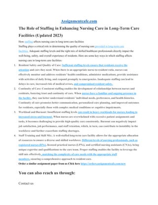 Assignmentcafe.com
The Role of Staffing in Enhancing Nursing Care in Long-Term Care
Facilities (Updated 2023)
How staffing affects nursing care in long term care facilities
Staffing plays a critical role in determining the quality of nursing care provided in long-term care
facilities. Adequate staffing levels and the right mix of skilled healthcare professionals directly impact the
well-being, safety, and overall experience of residents. Here are some key ways in which staffing affects
nursing care in long-term care facilities:
1. Resident Safety and Quality of Care: Sufficient staffing levels ensure that residents receive the
attention and care they need. When there is an appropriate nurse-to-resident ratio, nurses can
effectively monitor and address residents’ health conditions, administer medications, provide assistance
with activities of daily living, and respond promptly to emergencies. Inadequate staffing can lead to
delays in care, increased risk of medical errors, and compromised resident safety.
2. Continuity of Care: Consistent staffing enables the development of relationships between nurses and
residents, fostering trust and continuity of care. When nurses have a familiar and ongoing presence in
the facility, they can better understand residents’ individual needs, preferences, and health histories.
Continuity of care promotes better communication, personalized care planning, and improved outcomes
for residents, especially those with complex medical conditions or cognitive impairments.
3. Workload and Burnout: Insufficient staffing levels can result in heavy workloads for nurses, leading to
increased stress and burnout. When nurses are overwhelmed with excessive patient assignments and
tasks, it becomes challenging to provide high-quality care consistently. Burnout can negatively impact
job satisfaction, job performance, and staff retention, which, in turn, can contribute to instability in the
workforce and further exacerbate staffing shortages.
4. Staff Training and Skill Mix: A well-staffed long-term care facility allows for the appropriate allocation
of resources to ensure a diverse and skilled workforce. Different levels of nursing professionals, such as
registered nurses (RNs), licensed practical nurses (LPNs), and certified nursing assistants (CNAs), bring
unique expertise and qualifications to the care team. Proper staffing enables the facility to leverage the
skill mix effectively, matching the complexity of care needs with the appropriate staff
members, ensuring a comprehensive approach to resident care.
Order a similar assignment paper from us Click here https://orders.assignmentcafe.com/new
You can also reach us through:
Contact us
 