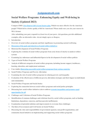Assignmentcafe.com
Social Welfare Programs: Enhancing Equity and Well-being in
Society (Updated 2023)
Compare FDR’s New Deal to LBJ’s Great Society plan. Which was more effective for the American
people? Which led to a better quality of life for Americans? Please make sure you cite your sources in
MLA format.
After submitting your post, respond to at least two of your peers. Ask questions, provide additional
examples, offer an alternative take– do not simply agree or disagree.
1. Introduction
 Overview of social welfare programs and their significance in promoting societal well-being
 Discussion of the goals and objectives of social welfare initiatives
2. Historical Development of Social Welfare Programs
 Exploring the evolution of social welfare programs from early forms of charity to modern welfare
systems
 Examining key milestones and influential figures in the development of social welfare policies
3. Types of Social Welfare Programs
 Analysis of different categories of social welfare programs, including income support, healthcare,
housing, education, and employment assistance
 Case studies illustrating successful social welfare programs from various countries
4. Social Welfare Programs and Poverty Alleviation
 Examining the role of social welfare programs in reducing poverty and inequality
 Evaluation of the effectiveness of different poverty alleviation strategies and their impact on individuals
and communities
5. Social Welfare Programs and Social Justice
 Exploring the connection between social welfare programs and social justice principles
 Discussing how social welfare initiatives aim to address systemic inequalities and promote equal
opportunities for all
6. Challenges and Criticisms of Social Welfare Programs
 Identification of common challenges and criticisms faced by social welfare programs, such as funding
limitations, dependency concerns, and bureaucratic inefficiencies
 Examination of potential solutions and improvements to overcome these challenges
7. The Role of Government and Civil Society in Social Welfare
 Discussing the roles and responsibilities of government agencies, non-profit organizations, and
community-based initiatives in implementing and supporting social welfare programs
 