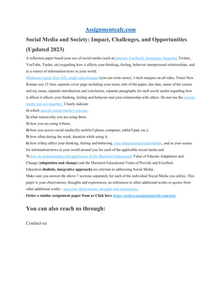 Assignmentcafe.com
Social Media and Society: Impact, Challenges, and Opportunities
(Updated 2023)
A reflection paper based your use of social media (such as Internet, Facebook, Instagram, Snapchat, Twitter,
YouTube, Tinder, etc) regarding how it affects your thinking, feeling, behavior interpersonal relationships, and
as a source of information/news in your world.
Minimum typed, three full, single-spaced pages (you can write more), 1-inch margins on all sides, Times New
Roman size 12 font, separate cover page including your name, title of the paper, due date, name of the course
and my name, separate introduction and conclusion, separate paragraphs for each social media regarding how
it affects it affects your thinking, feeling and behavior and your relationship with others. Do not run the various
media you use together. Clearly indicate
1) which specific social media/s you use,
2) what reason/why you are using them,
3) how you are using it/them,
4) how you access social media (by mobile/I phone, computer, tablet/I pad, etc.),
5) how often during the week, duration while using it,
6) how it/they affect your thinking, feeling and behaving, your interpersonal relationships, and as your source
for information/news in your world around you for each of the applicable social media and
7) how an understanding and application of the Marianist Educational Value of Educate Adaptation and
Change (adaptation and change) and the Marianist Educational Value of Provide and Excellent
Education (holistic, integrative approach) are relevant to addressing Social Media.
Make sure you answer the above 7 sections separately for each of the individual Social Media you utilize. This
paper is your observations, thoughts and experiences, no references to other additional works or quotes from
other additional works – just your observations, thoughts and experiences.
Order a similar assignment paper from us Click here https://orders.assignmentcafe.com/new
You can also reach us through:
Contact us
 