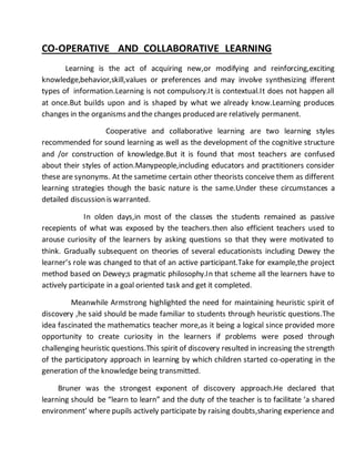 CO-OPERATIVE AND COLLABORATIVE LEARNING 
Learning is the act of acquiring new,or modifying and reinforcing,exciting 
knowledge,behavior,skill,values or preferences and may involve synthesizing ifferent 
types of information.Learning is not compulsory.It is contextual.It does not happen all 
at once.But builds upon and is shaped by what we already know.Learning produces 
changes in the organisms and the changes produced are relatively permanent. 
Cooperative and collaborative learning are two learning styles 
recommended for sound learning as well as the development of the cognitive structure 
and /or construction of knowledge.But it is found that most teachers are confused 
about their styles of action.Manypeople,including educators and practitioners consider 
these are synonyms. At the sametime certain other theorists conceive them as different 
learning strategies though the basic nature is the same.Under these circumstances a 
detailed discussion is warranted. 
In olden days,in most of the classes the students remained as passive 
recepients of what was exposed by the teachers.then also efficient teachers used to 
arouse curiosity of the learners by asking questions so that they were motivated to 
think. Gradually subsequent on theories of several educationists including Dewey the 
learner’s role was changed to that of an active participant.Take for example,the project 
method based on Dewey;s pragmatic philosophy.In that scheme all the learners have to 
actively participate in a goal oriented task and get it completed. 
Meanwhile Armstrong highlighted the need for maintaining heuristic spirit of 
discovery ,he said should be made familiar to students through heuristic questions.The 
idea fascinated the mathematics teacher more,as it being a logical since provided more 
opportunity to create curiosity in the learners if problems were posed through 
challenging heuristic questions.This spirit of discovery resulted in increasing the strength 
of the participatory approach in learning by which children started co-operating in the 
generation of the knowledge being transmitted. 
Bruner was the strongest exponent of discovery approach.He declared that 
learning should be “learn to learn” and the duty of the teacher is to facilitate ‘a shared 
environment’ where pupils actively participate by raising doubts,sharing experience and 
 