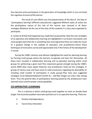 thus become active participants in the generation of knowledge which in turn enriched 
the cognitive structure of the learner. 
The result of such efforts was the popularization of the idea of the idea of 
“participatory learning”.Different educationists suggested different styles of action but 
the participatory nature of the role of the learner was stressed in all those 
strategies.Whatever be the size of the class all the students in a class were expected to 
participate. 
A review of all that had happened was made here purposefully. Now the new strategies 
of co-operative and collaborative learning are highlighted in curriculum transaction and 
some people claim that this is something new and original.But these are really the result 
of a gradual change in the outlook of educators and practitioners.Hence these 
techniques of instruction can be well appreciated only if the history of the development 
is traced. 
During the 1960’s Johnson and Johnson highlighted the need for planning learning 
by forming small groups where the learners co-operate and learn for themselves. All 
these have resulted in collaborative learning and co-operative learning within small 
groups for performing a given task.Thiis movement gained strength during the 1980’s 
anmd 1990’s.Also many expert theorists and practitioners tried out the strategies in 
groups of various sizes and have come to valid conclusions regarding the desirability of 
including small number of participants in study groups.They have also suggested 
strategies to be followed.RobertsH.S.Smith B.L and Mac Gregor are only a few among 
them. Thus the general idea of participatory learning posed by the predicessors have 
attained more scienfic temper and acceptability. 
CO-OPERATIVE LEARNING 
This is a tehniue in which small groups work together to reach an already fixed 
target. Five essential qualities have been pointed out in co-operative learning .These are 
1. Positive interdependence. 
2. Face to face interaction 
 