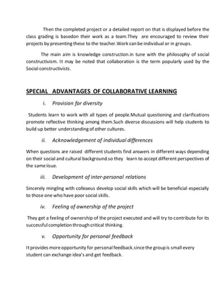 Then the completed project or a detailed report on that is displayed before the 
class grading is basedon their work as a team.They are encouraged to review their 
projects by presenting these to the teacher.Work can be individual or in groups. 
The main aim is knowledge construction.in tune with the philosophy of social 
constructivism. It may be noted that collaboration is the term popularly used by the 
Social constructivists. 
SPECIAL ADVANTAGES OF COLLABORATIVE LEARNING 
i. Provision for diversity 
Students learn to work with all types of people.Mutual questioning and clarifications 
promote reflective thinking among them.Such diverse discussions will help students to 
build up better understanding of other cultures. 
ii. Acknowledgement of individual differences 
When questions are raised different students find answers in different ways depending 
on their social and cultural background.so they learn to accept different perspectives of 
the same iisue. 
iii. Development of inter-personal relations 
Sincerely mingling with colleaeus develop social skills which will be beneficial especially 
to those one who have poor social skills. 
iv. Feeling of ownership of the project 
They get a feeling of ownership of the project executed and will try to contribute for its 
successful completion through critical thinking. 
v. Opportunity for personal feedback 
It provides more opportunity for personal feedback.since the group is small every 
student can exchange idea’s and get feedback. 
 