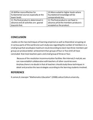 10.Will be more effective for 
fundamental courses especially at the 
lower levels 
10.More suited to higher levels where 
foundational knowledge will be 
comparatively less. 
11.The final product is determined in 
advance and all activities are geared 
towards that. 
11.The final product is not fixed in 
advance,what the members produce is 
accepted as the product. 
CONCLUSION 
studies on the two techniques of learning empirical as well as theoretical are going on 
in various parts of the world.one such study was regarding the number of members in a 
small group that would give maximum result.According to slavin two three members per 
group can produce better achievement than groups of four or five.Until all have 
concluded that most teachers pairs and small group of three or four. 
Because of the revolution incommunication facilities like internet,E-mail,etc.we 
can now establish collaborative with teachers of other countries even. 
Anyhow,there is no doubt in that all teachers should study these techniques in 
detail and practice the two strategies according to the learning students involved. 
REFERENCE 
K.soman,K.sivarajan “Mathematics Education”.(2008).calicut:Calicut university. 
