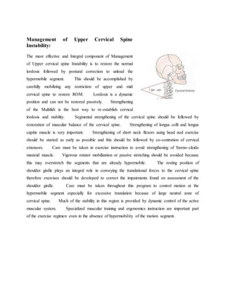 Management of Upper Cervical Spine
Instability:
The most effective and Integral component of Management
of Upper cervical spine Instability is to restore the normal
lordosis followed by postural correction to unload the
hypermobile segment. This should be accomplished by
carefully mobilizing any restriction of upper and mid
cervical spine to restore ROM. Lordosis is a dynamic
position and can not be restored passively. Strengthening
of the Multifidi is the best way to re-establish cervical
lordosis and stability. Segmental strengthening of the cervical spine should be followed by
restoration of muscular balance of the cervical spine. Strengthening of longus colli and longus
capitis muscle is very important. Strengthening of short neck flexors using head nod exercise
should be started as early as possible and this should be followed by co-contration of cervical
extensors. Care must be taken in exercise instruction to avoid strengthening of Sterno-cleido
mastoid muscle. Vigorous rotator mobilization or passive stretching should be avoided because
this may overstretch the segments that are already hypermobile. The resting position of
shoulder girdle plays an integral role in conveying the translational forces to the cervical spine
therefore exercises should be developed to correct the impairments found on assessment of the
shoulder girdle. Care must be taken throughout this program to control motion at the
hypermobile segment especially for excessive translation because of large neutral zone of
cervical spine. Much of the stability in this region is provided by dynamic control of the active
muscular system. Specialized muscular training and ergonomics instruction are important part
of the exercise regimen even in the absence of hypermobility of the motion segment.
 