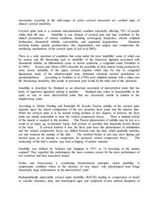 movements occurring in the mid-ranges of active cervical movement are cardinal signs of
clinical cervical instability.
Cervical spine pain is a common musculoskeletal condition reportedly affecting 70% of people
within their life time. Instability is one element of cervical pain and may contribute to the
clinical presentation of various conditions, including cervicogenic headaches, chronic whiplash
dysfunction, rheumatoid arthritis, osteoarthritis, and segmental degeneration. Situations
involving trauma, genetic predisposition, disc degeneration, and surgery may compromise the
stabilizing mechanisms of the cervical spine (Cook et al 2005).
There is a wide spectrum of conditions that come under the term ‘instability’ some of which can
be serious and life threatening such as instability of the transverse ligament associated with
rheumatoid arthritis, an inflammatory cause or downs syndrome, a congenital cause (Swinkles et
al 1996). Kesson and Atkins (2005) describe the possibility of drop attacks being produced by
more severe instability of the upper cervical segment which may be due to congenital
ligamentous laxity of the atlantooccipital joint, deformed odontoid cervical spondylosis or
spondylolysthesis. According to Swinkles at al (1996) post whiplash patients with a minor non
life threatening instability that results in persistent pain would be the other end of this spectrum.
Instability is described by Maitland as an abnormal movement of intervertebral joints that has
laxity of supportive ligaments making it unstable. Maitland also refers to hypermobility in the
spine as one or more intervertebral joints that are excessively mobile in relation to the
neighbouring joints.
According to Darlen Hertling and Randolph M. Kessler Passive stability of the cervical spine
depends upon the tripod configuration of the two posterior facet joints and the anterior disk.
When the cervical spine is in its normal resting position of few degrees of lordosis, the facet
joints are mainly responsible to bear the vertical compressive forces. There is minimal activity
of the muscle is required in this position. This Passive phenomenon of stability may be lost as a
result of an injury eg, acceleration Injury, bad posture or activities that frequently involve flexion
of the neck. If cervical lordosis is lost, the facet joint loses this phenomenon of stabilization
and the vertical compressive forces are shifted forward onto the disk, which gradually stretches
out and weakens the annulus of the disk. The vertebral bodies in turn may show lipping and
traction spurs as an attempt to compensate for increased vertical compressive forces. This
weakening of the disk’s annulus may lead to bulging of nuclear material.
Instability was defined by Schmorl and Junghans in 1971 as "A loosening of the motion
segment" They regarded this pathologicay the most common reason for the poor performance of
two vertebrae and their associated tissues.
Farfan and Gracovetsky I, considering biomechanical principles stated instability “a
symptomatic condition where in the absence of new injury, only physiological load brings
abnormally large deformations in the intervertebral joint".
Radiographically appreciable cervical spine instability (RACSI) leading to compression of neural
or vascular structures, pain, and neurological signs and symptoms reveals marked disruption of
 