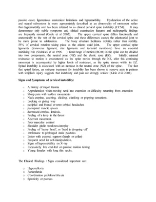 passive osseo ligamentous anatomical limitations and hypermobility. Dysfunction of the active
and neural subsystems is more appropriately described as an abnormality of movement rather
than hypermobility and has been referred to as clinical cervical spine instability (CCSI). It may
demonstrate only subtle symptoms and clinical examination features and radiographic findings
are frequently normal (Cook et al 2005). The upper cervical spine differs functionally and
anatomically to the rest of the cervical spine and these differences causes the atlantoaxial joint to
be more prone to subluxation. The bony structure facilitates mobility rather than stability.
55% of cervical rotation taking place at the atlanto axial joint. The upper cervical spine
ligaments (transverse ligament, alar ligaments and tectorial membrane) have an essential
stabilising role (Swinkles et al 1996. ) Total range of motion (ROM) in the spine can be divided
into two components, the neutral zone (NZ) and the elastic zone (EZ). Initially, minimal
resistance to motion is encountered as the spine moves through the NZ, after this continuing
movement is accompanied by higher levels of resistance, as the spine moves within its EZ.
Spinal instability is associated with an increase in the neutral zone (NZ) of the spine. The fact
that spinal fusion, an extreme treatment for instability has been shown to remove pain in patients
with whiplash injury suggests that instability and pain are strongly related (Klein et al 2001).
Signs and Symptoms of cervical instability:
o A history of major trauma
o Apprehension when moving neck into extension or difficulty returning from extension
o Sharp pain with sudden movements
o Neck crepitus, catching, clicking, clunking or popping sensations.
o Locking or giving way
o occipital and frontal or retro-orbital headaches
o paraspinal muscle spasm
o decreased cervical lordosis,
o Feeling of a lump in the throat
o Aberrant movement.
o Poor muscular control
o Shoulder girdle weakness/atrophy
o Feeling of ‘heavy head’, or ‘head is dropping off’
o Intolerance to prolonged static postures
o Better with external support (hands or collar)
o Frequent need for self-manipulation,
o Signs of hypermobility on X-ray
o Excessively free end-feel on passive motion testing
o Young females with long thin necks.
The Clinical Findings / Signs considered important are:
o Hyperreflexia
o Paraesthesia
o Coordination problems/Ataxia
o Spasticity or pareses
 