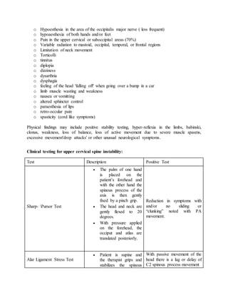o Hypoesthesia in the area of the occipitalis major nerve ( less frequent)
o hypoaesthesia of both hands and/or feet
o Pain in the upper cervical or suboccipital areas (70%)
o Variable radiation to mastoid, occipital, temporal, or frontal regions
o Limitation of neck movement
o Torticolli
o tinnitus
o diplopia
o dizziness
o dysarthria
o dysphagia
o feeling of the head 'falling off' when going over a bump in a car
o limb muscle wasting and weakness
o nausea or vomitting
o altered sphincter control
o paraesthesia of lips
o retro-occular pain
o spasticity (cord like symptoms)
Physical findings may include positive stability testing, hyper-reflexia in the limbs, babinski,
clonus, weakness, loss of balance, loss of active movement due to severe muscle spasms,
excessive movement'drop attacks' or other unusual neurological symptoms.
Clinical testing for upper cervical spine instability:
Test Description Positive Test
Sharp- Pursor Test
 The palm of one hand
is placed on the
patient’s forehead and
with the other hand the
spinous process of the
axis is then gently
fixed by a pinch grip.
 The head and neck are
gently flexed to 20
degrees.
 With pressure applied
on the forehead, the
occiput and atlas are
translated posteriorly.
Reduction in symptoms with
and/or no sliding or
“clunking” noted with PA
movement.
Alar Ligament Stress Test
 Patient is supine and
the therapist grips and
stabilizes the spinous
With passive movement of the
head there is a lag or delay of
C2 spinous process movement
 