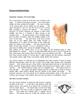 Background Knowledge:
Functional Anatomy of Cervical Spine:
The cervical spine is made up of the first seven vertebrae in the
spine. It consist of several pairs of joints. It is an area where
stability has been sacrificed for mobility. The seven vertebrae
of the cervical spine can be divided into two groups. The
upper (Occiput-C1 and C2) and the lower (C2-C7) cervical
spine according to structure and function. The transverse
processes of cervical vertebraes are reduced to allow better
mobility, and there is a foramen to allow passage to the
vertebral artery. The lateral portions of the vertebral bodies
form the joints of Luschka, which also facilitate mobility of the
lower cervical spine. The facet joints of the lower cervical
spine are in the sagittal plane and incline forward at
approximately 45° to allows the facet joints to bear weight and
guides the motion of the segment. The bony structure of the
upper cervical spine (occiput- C1-C2) is specialized to allow a
great deal of mobility and to protect the medulla oblongata The
joint surfaces of the superior facet of C2 are aligned in the horizontal plane to allow
approximately 90° rotation. There is no intervertebral disk between the C1 and C2 because the
atlas, with concave joint surfaces above and below, serves the function of the disk. The resting
and closed packed position of cervical spine is slight Extension and full extension respectively
with capsular pattern, slight flexion and rotation equally limited than extension.
The cervical vertebra are small and can be distinguished from other vertebrae of spine by having
following characteristics except the first, second, and seventh which present some exceptional
features. Each vertebra has got a body which is small and broader from side to side than from
before backward having pedicles directed laterally and backward and laminae which is narrow
and thin. The vertebral foramen is large, and of a triangular form. The spinous process is
short and bifid. The superior and inferior articular processes on either side are fused to form an
articular pillar, which projects laterally from the junction of the pedicle and lamina. The
transverse processes are each pierced by the foramen transversarium, which, in the upper six
vertebrae gives passage to the vertebral artery and vein and a plexus of sympathetic nerves.
The First Cervical Vertebra:
The first cervical vertebrae is named the atlas because it supports
the globe of the head. It look like a ring having no body and
spinous process and consists of an anterior and a posterior arch
and two lateral masses. The lateral masses are the most bulky
and solid parts of the atlas, in order to support the weight of the
head. Each carries two articular facets, a superior and an
inferior. The superior facets are of large size, forming a cup for
 