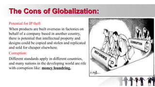 Potential for IP theft
When products are built overseas in factories on
behalf of a company based in another country,
there is potential that intellectual property and
designs could be copied and stolen and replicated
and sold for cheaper elsewhere.
Corruption:
Different standards apply in different countries,
and many nations in the developing world are rife
with corruption like: money loundring.
 