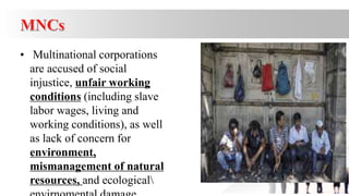 • Multinational corporations
are accused of social
injustice, unfair working
conditions (including slave
labor wages, living and
working conditions), as well
as lack of concern for
environment,
mismanagement of natural
resources, and ecological
 
