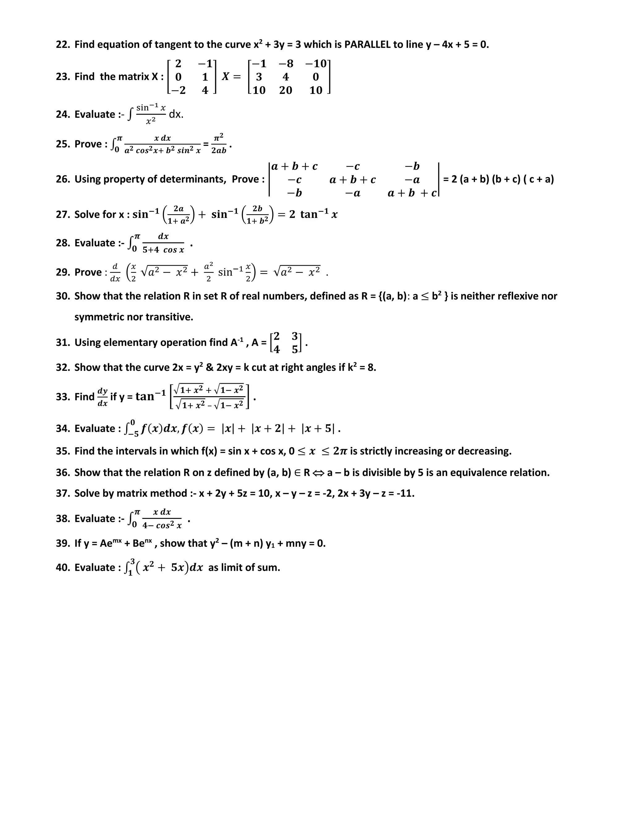 22. Find equation of tangent to the curve x2
+ 3y = 3 which is PARALLEL to line y – 4x + 5 = 0.
23. Find the matrix X : [
𝟐 −𝟏
𝟎 𝟏
−𝟐 𝟒
] 𝑿 = [
−𝟏 −𝟖 −𝟏𝟎
𝟑 𝟒 𝟎
𝟏𝟎 𝟐𝟎 𝟏𝟎
]
24. Evaluate :- ∫
sin−1 𝑥
𝑥2
dx.
25. Prove : ∫
𝒙 𝒅𝒙
𝒂 𝟐 𝒄𝒐𝒔 𝟐 𝒙+ 𝒃 𝟐 𝒔𝒊𝒏 𝟐 𝒙
𝝅
𝟎
=
𝝅 𝟐
𝟐𝒂𝒃
.
26. Using property of determinants, Prove : |
𝒂 + 𝒃 + 𝒄 −𝒄 −𝒃
−𝒄 𝒂 + 𝒃 + 𝒄 −𝒂
−𝒃 −𝒂 𝒂 + 𝒃 + 𝒄
| = 2 (a + b) (b + c) ( c + a)
27. Solve for x : 𝐬𝐢𝐧−𝟏
(
𝟐𝒂
𝟏+ 𝒂 𝟐) + 𝐬𝐢𝐧−𝟏
(
𝟐𝒃
𝟏+ 𝒃 𝟐) = 𝟐 𝐭𝐚𝐧−𝟏
𝒙
28. Evaluate :- ∫
𝒅𝒙
𝟓+𝟒 𝒄𝒐𝒔 𝒙
𝝅
𝟎
.
29. Prove :
𝑑
𝑑𝑥
(
𝑥
2
√𝑎2 − 𝑥2 +
𝑎2
2
sin−1 𝑥
2
) = √𝑎2 − 𝑥2 .
30. Show that the relation R in set R of real numbers, defined as R = {(a, b): a ≤ b2
} is neither reflexive nor
symmetric nor transitive.
31. Using elementary operation find A-1
, A = [
𝟐 𝟑
𝟒 𝟓
] .
32. Show that the curve 2x = y2
& 2xy = k cut at right angles if k2
= 8.
33. Find
𝒅𝒚
𝒅𝒙
if y = 𝐭𝐚𝐧−𝟏
[
√ 𝟏+ 𝒙 𝟐 + √ 𝟏− 𝒙 𝟐
√ 𝟏+ 𝒙 𝟐 – √ 𝟏− 𝒙 𝟐
] .
34. Evaluate : ∫ 𝒇(𝒙)𝒅𝒙, 𝒇(𝒙) = |𝒙| + |𝒙 + 𝟐| + |𝒙 + 𝟓|
𝟎
−𝟓
.
35. Find the intervals in which f(x) = sin x + cos x, 0 ≤ 𝒙 ≤ 𝟐𝝅 is strictly increasing or decreasing.
36. Show that the relation R on z defined by (a, b) ∈ R  a – b is divisible by 5 is an equivalence relation.
37. Solve by matrix method :- x + 2y + 5z = 10, x – y – z = -2, 2x + 3y – z = -11.
38. Evaluate :- ∫
𝒙 𝒅𝒙
𝟒− 𝒄𝒐𝒔 𝟐 𝒙
𝝅
𝟎
.
39. If y = Aemx
+ Benx
, show that y2
– (m + n) y1 + mny = 0.
40. Evaluate : ∫ ( 𝒙 𝟐
+ 𝟓𝒙)𝒅𝒙
𝟑
𝟏
as limit of sum.
 