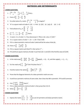 MATRICES AND DETERMINANTS
1 MARK QUESTIONS.
1.
3𝑥 − 2𝑦 5
𝑥 −2
=
3 5
−3 −2
find y .
2. Find x if
𝑥 1
3 𝑥
=
1 0
2 1
3. For what value of x, matrix
3 − 2𝑥 𝑥 + 1
2 4
is singular?
4. ‘A’ is a square matrix of order 4 : 𝐴 = 1 find (i) 2𝐴 (ii) 𝑎𝑑𝑗 𝐴 (iii) −𝐴
5. Find cofactor of a12 in
2 −3 5
6 0 4
1 5 −7
6.
𝑥 + 1 𝑥 − 1
𝑥 − 3 𝑥 + 2
=
4 −1
1 3
find x.
7. A matrix A is of order 2 x 2 has determinant 4. What is the value of 2𝐴 ?
8. A is a square matrix of order 3 : |A|= -1, |B|=3 find |3AB|
9. If A is a skew symmetric matrix of order 3,what will be the value of det.(A).
10. Find x if
2 4
5 −1
=
2𝑥 4
6 𝑥
.
11. If A is a square matrix such that A2
=I, then write 𝐴−1
,
12. If A and B are square matrices of order 3 such that 𝐴 =-1 and 𝐵 =3 the find the value of 2𝐴𝐵
2 MARKS QUESTIONS.
1. In the matrix eqn.
1 2
3 4
4 3
2 1
=
8 5
20 13
apply𝑅2 → 𝑅2 − 𝑅1 and then apply𝐶2 → 𝐶2 − 𝐶1.
2. For the matrix A=
3 1
−1 2
,A2
-5A+7I=O,then find 𝐴−1
.
3. Find the matrix X for which
1 −4
3 −2
X=
−16 −6
7 2
4. Prove that the diagonal elements of a skew symmetric matrix are zero.
5. A and B are symmetric matrices of same order ,then show that AB is symmetric iff A and B commute.
6. If A=
𝑐𝑜𝑠𝐴 𝑆𝑖𝑛𝐴
−𝑆𝑖𝑛𝐴 𝐶𝑜𝑠𝐴
find A-1
.
7. If A is a skew symmetric matrix of order 3, then prove that |A|=0.
8. Solve:
5 4
1 1
𝐴 =
1 −2
1 3
4 MARKS QUESTIONS
1. Express the matrix
6 2 −5
−2 −5 3
−3 3 −1
as sum of symmetric and skew symmetric matrix.
 