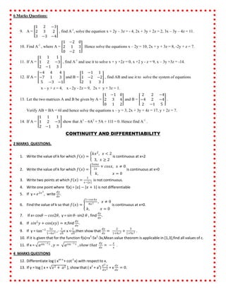 6 Marks Questions:
9. A =
1 2 −3
2 3 2
3 −3 −4
, find A-1
, solve the equation x + 2y – 3z = - 4, 2x + 3y + 2z = 2, 3x – 3y – 4z = 11.
10. Find A-1
, where A =
1 −2 0
2 1 3
0 −2 1
. Hence solve the equations x – 2y = 10, 2x + y + 3z = 8, -2y + z = 7.
11. If A =
1 1 1
1 2 −3
2 −1 3
, find A-1
and use it to solve x + y +2z = 0, x +2 y - z = 9, x – 3y +3z = -14.
12. If A =
−4 4 4
−7 1 3
5 −3 −1
and B =
1 −1 1
1 −2 −2
2 1 3
, find AB and use it to solve the system of equations
x – y + z = 4, x - 2y - 2z = 9, 2x + y + 3z = 1.
13. Let the two matrices A and B be given by A =
1 −1 0
2 3 4
0 1 2
and B =
2 2 −4
−4 2 −4
2 −1 5
.
Verify AB = BA = 6I and hence solve the equations x – y = 3, 2x + 3y + 4z = 17, y + 2z = 7.
14. If A =
1 1 1
1 2 −3
2 −1 3
show that A3
– 6A2
+ 5A + 11I = 0. Hence find A-1
.
CONTINUITY AND DIFFERENTIABILITY
2 MARKS QUESTIONS.
1. Write the value of k for which 𝑓 𝑥 =
𝑘𝑥2
, 𝑥 < 2
3, 𝑥 ≥ 2
is continuous at x=2
2. Write the value of k for which 𝑓 𝑥 =
3𝑠𝑖𝑛𝑥
2𝑥
+ 𝑐𝑜𝑠𝑥, 𝑥 ≠ 0
𝑘, 𝑥 = 0
is continuous at x=0
3. Write two points at which 𝑓 𝑥 =
1
𝑥− 𝑥
is not continuous.
4. Write one point where f(x) = 𝑥 − 𝑥 + 1 is not differentiable
5. If y = 𝑒2𝑥3
, write
𝑑𝑦
𝑑𝑥
.
6. Find the value of k so that 𝑓 𝑥 =
1−𝑐𝑜𝑠4𝑥
8𝑥2 , 𝑥 ≠ 0
𝑘, 𝑥 = 0
is continuous at x=0.
7. If x= cos𝜃 − 𝑐𝑜𝑠2𝜃, y = sin 𝜃- sin2 𝜃 , find
𝑑𝑦
𝑑𝑥
.
8. If 𝑠𝑖𝑛2
𝑦 + cos 𝑥𝑦 = 𝜋,find
𝑑𝑦
𝑑𝑥
.
9. If y = tan−1 5𝑥
1−6𝑥2 ,-
1
6
< x <
1
6
,then show that
𝑑𝑦
𝑑𝑥
=
2
1+4𝑥2 +
3
1+9𝑥2 .
10. If it is given that for the function f(x)=x3
-5x2
-3x,Mean value theorem is applicable in [1,3],find all values of c.
11. If x = 𝑎sin −1 𝑡 , 𝑦 = 𝑎cos −1 𝑡 , 𝑠𝑕𝑜𝑤 𝑡𝑕𝑎𝑡
𝑑𝑦
𝑑𝑥
= −
𝑦
𝑥
.
4 MARKS QUESTIONS
12. Differentiate log ( xsin x
+ cot2
x) with respect to x.
13. If y = log [ x + 𝑥2 + 𝑎2 ], show that ( x2
+ a2
)
𝑑2 𝑦
𝑑𝑥2 + x
𝑑𝑦
𝑑𝑥
= 0.
 