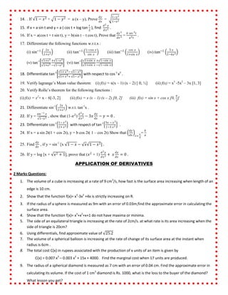 14. . If 1 − 𝑥2 + 1 − 𝑦2 = a (x – y), Prove
𝑑𝑦
𝑑𝑥
=
1−𝑦2
1−𝑥2
15. If x = a sin t and y = a ( cos t + log tan
𝑡
2
), find
𝑑2 𝑦
𝑑𝑥2 .
16. If x = a(cos t + t sin t), y = b(sin t – t cos t), Prove that
𝑑𝑦 2
𝑑𝑥 2 =
𝑏 𝑠𝑒𝑐 3 𝑡
𝑎2 𝑡
.
17. Differentiate the following functions w.r.t.x :
(i) sin−1 2𝑥
1+𝑥2 (ii) tan−1 1−𝑐𝑜𝑠 𝑥
𝑠𝑖𝑛 𝑥
(iii) tan−1 𝑐𝑜𝑠 𝑥
1+𝑠𝑖𝑛 𝑥
(iv) tan−1 5 𝑥
1−6𝑥2
(v) tan-1 1+𝑥2
1+𝑥2
+ 1−𝑥2
− 1−𝑥2
(vi) tan-1 1+𝑠𝑖𝑛 𝑥
1+𝑠𝑖𝑛 𝑥
+ 1−𝑠𝑖𝑛 𝑥
− 1−𝑠𝑖𝑛 𝑥
18. Differentiate tan-1 1+ 𝑥2− 1− 𝑥2
1+ 𝑥2+ 1− 𝑥2
with respect to cos-1
x2
.
19. Verify lagrange’s Mean value theorem: (i) f(x) = x(x – 1) (x – 2) [ 0, ½] (ii) f(x) = x3
-5x2
– 3x [1, 3]
20. Verify Rolle’s theorem for the following functions :
(i) f(x) = x2
+ x – 6[-3, 2] (ii) f(x) = x (x – 1) (x – 2) [0, 2] (iii) f(x) = sin x + cos x [0,
𝜋
2
]
21. Differentiate sin-1 2𝑥
1+𝑥2 w.r.t. tan-1
x .
22. If y =
sin −1 𝑥
1−𝑥2
, show that (1-𝑥2
)
𝑑2 𝑦
𝑑𝑥2 − 3𝑥
𝑑𝑦
𝑑𝑥
− 𝑦 = 0 .
23. Differentiate cos-1 1− 𝑥2
1+ 𝑥2 with respect of tan-1 3𝑥 − 𝑥3
1−3 𝑥2 .
24. If x = a sin 2t(1 + cos 2t), y = b cos 2t( 1 – cos 2t) Show that
𝑑𝑦
𝑑𝑥 𝑡=
𝜋
4
=
𝑏
𝑎
25. Find
𝑑𝑦
𝑑𝑥
, if y = sin-1
[x 1 − 𝑥 − 𝑥 1 − 𝑥2] .
26. If y = log [x + 𝑥2 + 1], prove that (𝑥2
+ 1)
𝑑2 𝑦
𝑑𝑥2 + 𝑥
𝑑𝑦
𝑑𝑥
= 0 .
APPLICATION OF DERIVATIVES
2 Marks Questions:
1. The volume of a cube is increasing at a rate of 9 cm3
/s, how fast is the surface area increasing when length of an
edge is 10 cm.
2. Show that the function f(x)= x3
-3x2
+4x is strictly increasing on R.
3. If the radius of a sphere is measured as 9m with an error of 0.03m,find the approximate error in calculating the
surface area.
4. Show that the function f(x)= x3
+x2
+x+1 do not have maxima or minima.
5. The side of an equilateral triangle is increasing at the rate of 2cm/s. at what rate is its area increasing when the
side of triangle is 20cm?
6. Using differentials, find approximate value of 25.2
7. The volume of a spherical balloon is increasing at the rate of change of its surface area at the instant when
radius is 6cm .
8. The total cost C(x) in rupees associated with the production of x units of an item is given by
C(x) = 0.007 x3
– 0.003 x2
+ 15x + 4000. Find the marginal cost when 17 units are produced.
9. The radius of a spherical diamond is measured as 7 cm with an error of 0.04 cm. Find the approximate error in
calculating its volume. If the cost of 1 cm3
diamond is Rs. 1000, what is the loss to the buyer of the diamond?
What lesson you get?
 