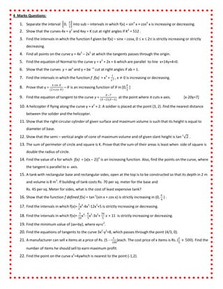 4 Marks Questions:
1. Separate the interval 0,
𝜋
2
into sub – intervals in which f(x) = sin4
x + cos4
x is increasing or decreasing.
2. Show that the curves 4x = y2
and 4xy = K cut at right angles if K2
= 512 .
3. Find the intervals in which the function f given be f(x) – sinx – cosx, 0  x  2 is strictly increasing or strictly
decreasing.
4. Find all points on the curve y = 4x3
– 2x5
at which the tangents passes through the origin.
5. Find the equation of Normal to the curve y = x3
+ 2x + 6 which are parallel to line x+14y+4=0.
6. Show that the curves y = aex
and y = be –x
cut at right angles if ab = 1.
7. Find the intervals in which the function f f(x) = x3
+
1
𝑥3 , x ≠ 0 is increasing or decreasing.
8. Prove that y =
4 𝑠𝑖𝑛 𝜃
(2+𝑐𝑜𝑠 𝜃)
– 𝜃 is an increasing function of 𝜃 in [0,
𝜋
2
]
9. Find the equation of tangent to the curve y =
𝑋−7
𝑋−2 (𝑋−3)
at the point where it cuts x-axis. [x-20y=7]
10. A helicopter if flying along the curve y = x2
+ 2. A soldier is placed at the point (3, 2) .find the nearest distance
between the solider and the helicopter.
11. Show that the right circular cylinder of given surface and maximum volume is such that its height is equal to
diameter of base.
12. Show that the semi – vertical angle of cone of maximum volume and of given slant height is tan-1
2 .
13. The sum of perimeter of circle and square is K. Prove that the sum of their areas is least when side of square is
double the radius of circle.
14. Find the value of x for which f(x) = [x(x – 2)]2
is an increasing function. Also, find the points on the curve, where
the tangent is parallel to x- axis.
15. A tank with rectangular base and rectangular sides, open at the top is to be constructed so that its depth in 2 m
and volume is 8 m3
. If building of tank costs Rs. 70 per sq. meter for the base and
Rs. 45 per sq. Meter for sides, what is the cost of least expensive tank?
16. Show that the function f defined f(x) = tan-1
(sin x + cos x) is strictly increasing in (0,
𝜋
4
) .
17. Find the intervals in which f(x)=
3
2
x4
-4x3
-12x2
+5 is strictly increasing or decreasing.
18. Find the intervals in which f(x)=
3
10
x4
-
4
5
x3
-3x2
+
36
5
𝑥 + 11 is strictly increasing or decreasing.
19. Find the minimum value of (ax+by), where xy=c2
.
20. Find the equations of tangents to the curve 3x2
-y2
=8, which passes through the point (4/3, 0).
21. A manufacturer can sell x items at a price of Rs. (5 -
𝑥
100
)each. The cost price of x items is Rs. (
𝑥
5
+ 500). Find the
number of items he should sell to earn maximum profit.
22. Find the point on the curve x2
=4ywhich is nearest to the point (-1,2).
 