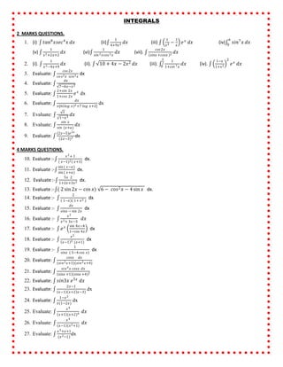 INTEGRALS
2 MARKS QUESTIONS.
1. (i) 𝑡𝑎𝑛8
𝑥𝑠𝑒𝑐4
𝑥 𝑑𝑥 (ii)
1
4+9𝑥2 𝑑𝑥 (iii)
1
𝑥2 −
1
𝑥
𝑒 𝑥
𝑑𝑥 (iv) 𝑠𝑖𝑛7
𝑥
𝜋
0
𝑑𝑥
(v)
1
𝑥2+2𝑥+2
𝑑𝑥 (vi)
1
𝑠𝑖𝑛2 𝑥𝑐𝑜𝑠2 𝑥
𝑑𝑥 (vii).
𝑐𝑜𝑠2𝑥
𝑠𝑖𝑛𝑥 +𝑐𝑜𝑠𝑥 2 𝑑𝑥
2. (i).
1
𝑥2−4𝑥+9
𝑑𝑥 (ii). 10 + 4𝑥 − 2𝑥2 𝑑𝑥 (iii).
1
1+𝑐𝑜𝑡 7 𝑥
𝜋
2
0
𝑑𝑥 (iv).
1−𝑥
1+𝑥2
2
𝑒 𝑥
𝑑𝑥
3. Evaluate:
𝑐𝑜𝑠2𝑥
𝑐𝑜 𝑠2 𝑥 𝑠𝑖𝑛2 𝑥
dx
4. Evaluate:
𝑑𝑥
7−6𝑥−𝑥2
5. Evaluate:
2+𝑠𝑖𝑛 2𝑥
1+𝑐𝑜𝑠 2𝑥
𝑒 𝑥
dx
6. Evaluate:
𝑑𝑥
𝑥[6 𝑙𝑜𝑔 𝑥 2+7 𝑙𝑜𝑔 𝑥+2]
dx
7. Evaluate:
𝑥
1−𝑥3
𝑑𝑥
8. Evaluate:
𝑠𝑖𝑛 𝑥
𝑠𝑖𝑛 (𝑥+𝑎)
𝑑𝑥
9. Evaluate:
(2𝑥−5)𝑒2𝑥
(2𝑥−3)3 dx
4 MARKS QUESTIONS.
10. Evaluate :-
𝑥2+ 1
( 𝑥−1)2 𝑥+3
dx.
11. Evaluate :-
sin ( 𝑥−𝑎)
sin ( 𝑥+𝑎)
dx.
12. Evaluate :-
5𝑥 2
1+2𝑥+3𝑥2 dx.
13. Evaluate :- ( 2 sin 2𝑥 − cos 𝑥) 6 − 𝑐𝑜𝑠2 𝑥 − 4 sin 𝑥 dx.
14. Evaluate :-
2
1−𝑥 ( 1+ 𝑥2 )
dx
15. Evaluate :-
𝑑𝑥
𝑠𝑖𝑛𝑥 − sin 2𝑥
dx
16. Evaluate :-
𝑥2
𝑥2+ 3𝑥−3
𝑑𝑥
17. Evaluate :- 𝑒 𝑥 sin 4𝑥−4
1−cos 4𝑥
dx
18. Evaluate :-
𝑥2
𝑥−1 3 (𝑥+1)
dx
19. Evaluate :-
1
𝑠𝑖𝑛𝑥 ( 5−4 cos 𝑥)
dx
20. Evaluate:
𝑐𝑜𝑠𝑥 𝑑𝑥
(𝑠𝑖𝑛2 𝑥+1)(𝑠𝑖𝑛2 𝑥+4)
21. Evaluate:
𝑠𝑖𝑛4 𝑥 𝑐𝑜𝑠𝑥 𝑑𝑥
𝑠𝑖𝑛𝑥 +1 (𝑠𝑖𝑛𝑥 +4)2
22. Evaluate: 𝑠𝑖𝑛3𝑥 𝑒5𝑥
𝑑𝑥
23. Evaluate:
2𝑥−1
𝑥−1 𝑥+2 𝑥−3)
dx
24. Evaluate:
1−𝑥2
𝑥(1−2𝑥)
dx
25. Evaluate:
𝑥4
𝑥+1 (𝑥+2)4 𝑑𝑥
26. Evaluate:
𝑥4
𝑥−1 (𝑥2+1)
𝑑𝑥
27. Evaluate:
𝑥3+𝑥+1
(𝑥2−1)
dx
 