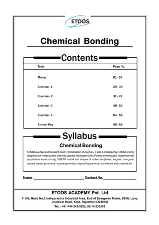 Topic Page No.
Theory 01 - 24
Exercise - 1 25 - 36
Exercise - 2 37 - 47
Exercise - 3 48 - 53
Exercise - 4 54 - 55
Answer Key 56 - 69
Contents
Chemical Bonding
Syllabus
Chemical Bonding
Orbital overlap and covalent bond; Hybridisation involving s, p and d orbitals only; Orbital energy
diagrams for homonuclear diatomic species; Hydrogen bond; Polarityin molecules, dipole moment
(qualitative aspects only); VSEPR model and shapes of molecules (linear, angular, triangular,
square planar, pyramidal, square pyramidal, trigonal bipyramidal, tetrahedral and octahedral).
Name:____________________________ Contact No. __________________
ETOOS ACADEMY Pvt. Ltd
F-106, Road No.2 Indraprastha Industrial Area, End of Evergreen Motor, BSNL Lane,
Jhalawar Road, Kota, Rajasthan (324005)
Tel. : +91-744-242-5022, 92-14-233303
 
