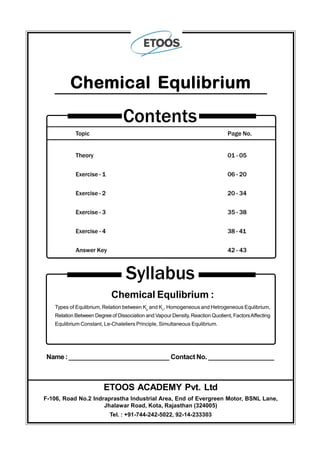 Topic Page No.
Theory 01 - 05
Exercise - 1 06 - 20
Exercise - 2 20 - 34
Exercise - 3 35 - 38
Exercise - 4 38 - 41
Answer Key 42 - 43
Contents
Chemical Equlibrium
Syllabus
Chemical Equlibrium :
Types of Equlibrium, Relation between Kp
and Kc
, Homogeneous and Hetrogeneous Equlibrium,
Relation Between Degree of Dissociation and Vapour Density, Reaction Quotient, FactorsAffecting
Equlibrium Constant, Le-Chateliers Principle, Simultaneous Equlibrium.
Name:____________________________ Contact No. __________________
ETOOS ACADEMY Pvt. Ltd
F-106, Road No.2 Indraprastha Industrial Area, End of Evergreen Motor, BSNL Lane,
Jhalawar Road, Kota, Rajasthan (324005)
Tel. : +91-744-242-5022, 92-14-233303
 