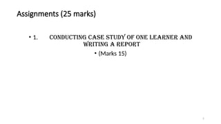 2
Assignments (25 marks)
• 1. Conducting case study of one learner and
writing a report
• (Marks 15)
 