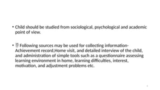 4
• Child should be studied from sociological, psychological and academic
point of view.
•  Following sources may be used for collecting information-
Achievement record,Home visit, and detailed interview of the child,
and administration of simple tools such as a questionnaire assessing
learning environment in home, learning difficulties, interest,
motivation, and adjustment problems etc.
 