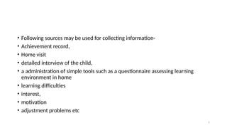 5
• Following sources may be used for collecting information-
• Achievement record,
• Home visit
• detailed interview of the child,
• a administration of simple tools such as a questionnaire assessing learning
environment in home
• learning difficulties
• interest,
• motivation
• adjustment problems etc
 