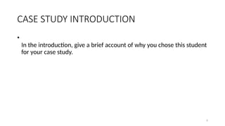 6
CASE STUDY INTRODUCTION
•
In the introduction, give a brief account of why you chose this student
for your case study.
 