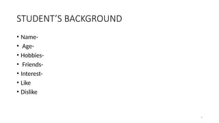 7
STUDENT’S BACKGROUND
• Name-
• Age-
• Hobbies-
• Friends-
• Interest-
• Like
• Dislike
 
