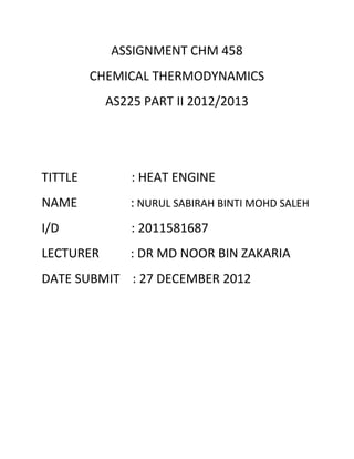 ASSIGNMENT CHM 458
         CHEMICAL THERMODYNAMICS
           AS225 PART II 2012/2013




TITTLE         : HEAT ENGINE
NAME           : NURUL SABIRAH BINTI MOHD SALEH
I/D            : 2011581687
LECTURER       : DR MD NOOR BIN ZAKARIA
DATE SUBMIT : 27 DECEMBER 2012
 