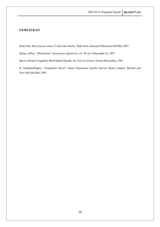 JMS 101/4 -Pengantar Sejarah JK/10477/14
10
5.0 RUJUKAN
Ishak Saat, Ilmu Sejarah antara Tradisi dan Moden, Shah Alam, Karisma Publication Sdn Bhd, 2007
Kahan, Jeffrey. "Historicism." Renaissance Quarterly, vol. 50, no. 4 December 22, 1997
Qasim Ahmad, Pengadilan Moral dalam Sejarah: Kes Nazi di Jerman. Dewan Masyarakat, 1981
R. Suntaharalingam, “Pengadilan Moral” dalam Pengenalan kepada Sejarah. Kuala Lumpur: Marisan and
Sons (M) Sdn Bhd, 1985
 