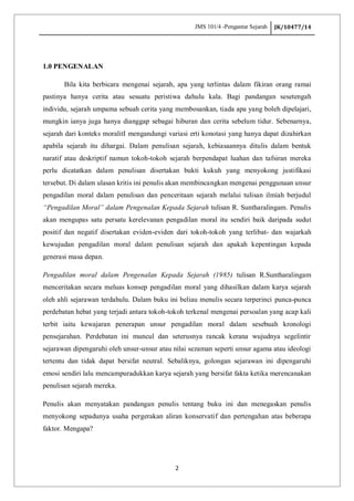 JMS 101/4 -Pengantar Sejarah JK/10477/14
2
1.0 PENGENALAN
Bila kita berbicara mengenai sejarah, apa yang terlintas dalam fikiran orang ramai
pastinya hanya cerita atau sesuatu peristiwa dahulu kala. Bagi pandangan sesetengah
individu, sejarah umpama sebuah cerita yang membosankan, tiada apa yang boleh dipelajari,
mungkin ianya juga hanya dianggap sebagai hiburan dan cerita sebelum tidur. Sebenarnya,
sejarah dari konteks moralitI mengandungi variasi erti konotasi yang hanya dapat dizahirkan
apabila sejarah itu dihargai. Dalam penulisan sejarah, kebiasaannya ditulis dalam bentuk
naratif atau deskriptif namun tokoh-tokoh sejarah berpendapat luahan dan tafsiran mereka
perlu dicatatkan dalam penulisan disertakan bukti kukuh yang menyokong justifikasi
tersebut. Di dalam ulasan kritis ini penulis akan membincangkan mengenai penggunaan unsur
pengadilan moral dalam penulisan dan penceritaan sejarah melalui tulisan ilmiah berjudul
“Pengadilan Moral” dalam Pengenalan Kepada Sejarah tulisan R. Suntharalingam. Penulis
akan mengupas satu persatu kerelevanan pengadilan moral itu sendiri baik daripada sudut
positif dan negatif disertakan eviden-eviden dari tokoh-tokoh yang terlibat- dan wajarkah
kewujudan pengadilan moral dalam penulisan sejarah dan apakah kepentingan kepada
generasi masa depan.
Pengadilan moral dalam Pengenalan Kepada Sejarah (1985) tulisan R.Suntharalingam
menceritakan secara meluas konsep pengadilan moral yang dihasilkan dalam karya sejarah
oleh ahli sejarawan terdahulu. Dalam buku ini beliau menulis secara terperinci punca-punca
perdebatan hebat yang terjadi antara tokoh-tokoh terkenal mengenai persoalan yang acap kali
terbit iaitu kewajaran penerapan unsur pengadilan moral dalam sesebuah kronologi
pensejarahan. Perdebatan ini muncul dan seterusnya rancak kerana wujudnya segelintir
sejarawan dipengaruhi oleh unsur-unsur atau nilai sezaman seperti unsur agama atau ideologi
tertentu dan tidak dapat bersifat neutral. Sebaliknya, golongan sejarawan ini dipengaruhi
emosi sendiri lalu mencampuradukkan karya sejarah yang bersifat fakta ketika merencanakan
penulisan sejarah mereka.
Penulis akan menyatakan pandangan penulis tentang buku ini dan menegaskan penulis
menyokong sepadunya usaha pergerakan aliran konservatif dan pertengahan atas beberapa
faktor. Mengapa?
 