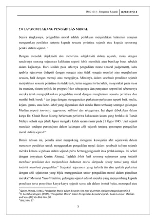 JMS 101/4 -Pengantar Sejarah JK/10477/14
3
2.0 LATAR BELAKANG PENGADILAN MORAL
Secara ringkasnya, pengadilan moral adalah perlakuan menjatuhkan hukuman ataupun
mengenakan penilaian tertentu kepada sesuatu peristiwa sejarah atau kepada seseorang
pelaku dalam sejarah. 1
Dengan menolak objektiviti dan menerima subjektiviti dalam sejarah, maka dengan
sendirinya seorang sejarawan kelihatan seperti lebih memihak atau bersikap berat sebelah
dalam kajiannya. Dari sinilah pula lahirnya pengadilan moral (moral judgement), iaitu
apabila sejarawan didapati dengan sengaja atau tidak sengaja menilai atau menghukum
sesuatu, baik dengan memuji atau mengejinya. Misalnya, dalam sesebuah penulisan sejarah
menyatakan sesuatu peristiwa itu tidak baik, ketua negara itu bersalah, masyarakat pada masa
itu mundur, sistem politik ini progresif dan sebagainya dan penyataan seperti ini sebenarnya
mereka telah mengaplikasikan pengadilan moral dengan menghukum sesuatu peristiwa dan
menilai baik buruk 2
dan juga dengan menggunakan perkataan-perkataan seperti baik, mulia,
kejam, ganas, atau label-label yang digunakan oleh media Barat terhadap setengah golongan
Muslim seperti terrorist, aggressor, militant dan sebagainya. Ini dapat dibuktikan dalam
karya Dr. Cheah Boon Kheng berkenaan peristiwa kekacauan kaum yang berlaku di Tanah
Melayu sebaik saja pihak Jepun mengaku kalah secara rasmi pada 21 Ogos 1945.3
Jadi sejauh
manakah terdapat persetujuan dalam kalangan ahli sejarah tentang penerapan pengadilan
moral dalam sejarah?
Dalam tulisan ini, penulis amat menyokong mengenai kewajaran ahli sejarawan dalam
menanam pendirian untuk menggunakan pengadilan moral dalam sesebuah tulisan sejarah
mereka kerana si pelaku dalam sejarah perlu bertanggungjawab atas perlakuannya. Ini selari
dengan penyataan Qasim Ahmad, “adalah lebih baik seorang sejarawan yang terlatih
membuat penilaian dan menjatuhkan hukuman moral daripada orang ramai yang tidak
terlatih membuat pengadilan” Siapakah sejarawan yang terlatih itu dan apakah perkaitan
dengan ahli sejarawan yang bijak menggunakan unsur pengadilan moral dalam penulisan
mereka? Menurut Yusuf Ibrahim, golongan sejarah adalah mereka yang menyumbang kepada
penulisan serta penerbitan karya-karya sejarah sama ada dalam bentuk buku, monograf atau
1
Qasim Ahmad, (1981), Pengadilan Moral dalam Sejarah: Kes Nazi di Jerman. Dewan Masyarakat.hlm.54
2
R. Suntaharalingam, (1985), “Pengadilan Moral” dalam Pengenalan kepada Sejarah. Kuala Lumpur: Marisan
and Sons (M) Sdn Bhd.hlm. 90
3
Ibid, hlm. 97
 