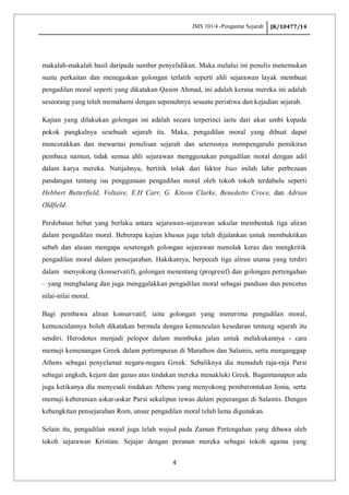JMS 101/4 -Pengantar Sejarah JK/10477/14
4
makalah-makalah hasil daripada sumber penyelidikan. Maka melalui ini penulis menemukan
suatu perkaitan dan menegaskan golongan terlatih seperti ahli sejarawan layak membuat
pengadilan moral seperti yang dikatakan Qasim Ahmad, ini adalah kerana mereka ini adalah
seseorang yang telah memahami dengan sepenuhnya sesuatu peristiwa dan kejadian sejarah.
Kajian yang dilakukan golongan ini adalah secara terperinci iaitu dari akar umbi kepada
pokok pangkalnya sesebuah sejarah itu. Maka, pengadilan moral yang dibuat dapat
mencorakkan dan mewarnai penulisan sejarah dan seterusnya mempengaruhi pemikiran
pembaca namun, tidak semua ahli sejarawan menggunakan pengadilan moral dengan adil
dalam karya mereka. Natijahnya, bertitik tolak dari faktor bias inilah lahir perbezaan
pandangan tentang isu penggunaan pengadilan moral oleh tokoh tokoh terdahulu seperti
Hebbert Butterfield, Voltaire, E.H Carr, G. Kitson Clarke, Benedetto Croce, dan Adrian
Oldfield.
Perdebatan hebat yang berlaku antara sejarawan-sejarawan sekular membentuk tiga aliran
dalam pengadilan moral. Beberapa kajian khusus juga telah dijalankan untuk membuktikan
sebab dan alasan mengapa sesetengah golongan sejarawan menolak keras dan mengkritik
pengadilan moral dalam pensejarahan. Hakikatnya, berpecah tiga aliran utama yang terdiri
dalam menyokong (konservatif), golongan menentang (progresif) dan golongan pertengahan
– yang menghalang dan juga menggalakkan pengadilan moral sebagai panduan dan pencetus
nilai-nilai moral.
Bagi pembawa aliran konservatif, iaitu golongan yang menerima pengadilan moral,
kemunculannya boleh dikatakan bermula dengan kemunculan kesedaran tentang sejarah itu
sendiri. Herodotus menjadi pelopor dalam membuka jalan untuk melakukannya - cara
memuji kemenangan Greek dalam pertempuran di Marathon dan Salamis, serta menganggap
Athens sebagai penyelamat negara-negara Greek. Sebaliknya dia menuduh raja-raja Parsi
sebagai angkuh, kejam dan ganas atas tindakan mereka menakluki Greek. Bagaimanapun ada
juga ketikanya dia menyesali tindakan Athens yang menyokong pemberontakan Jonia, serta
memuji keberanian askar-askar Parsi sekalipun tewas dalam peperangan di Salamis. Dengan
kebangkitan pensejarahan Rom, unsur pengadilan moral telah lama digunakan.
Selain itu, pengadilan moral juga telah wujud pada Zaman Pertengahan yang dibawa oleh
tokoh sejarawan Kristian. Sejajar dengan peranan mereka sebagai tokoh agama yang
 