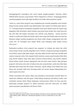 JMS 101/4 -Pengantar Sejarah JK/10477/14
5
bertanggungjawab menerapkan nilai moral kepada pengikut-pengikut. Penulisan Adrian
Oldfield dalam karyanya yang bertajuk "Moral Judgements in History" menganggap bahawa
masalah pengadilan moral tidak dapat dielakkan (inevitable) dalam penulisan sejarah.4
Selain itu, wujud aliran progresif yang menghalang dan menolak pengadilan moral dimulai
dengan konsep sejarah saintifik yang diperkenalkan oleh Leopard Von Ranke pada abad ke-
19 5
. Golongan progresif menegaskan pengadilan moral perlu ditolak kerana hal sejarah yang
dipaparkan tidak diceritakan seperti keadaan yang benar-benar berlaku dan wujud tema bias
dan sifat tidak adil kepada masyarakat atau individu yang dikajinya. Sesuatu peristiwa
sejarah itu sendiri perlu dikaji dan diolah seperti mana yang telah berlaku pada masa lalu dan
bukannya dengan membuat pengukuran atas firasat sendiri dengan menggunakan nilai-nilai
zaman kini. Ini bersangkut paut dengan Ranke yang berpegang teguh dengan konsep
Historicism 6
.
Berdasarkan pembawa aliran progresif atau pragmatic ini terdapat dua alasan dan asbab
utama kenapa mereka menolak pengadilan moral. Pertama, keupayaan penerapan pengadilan
moral dalam sejarah tidak dapat dicapai, nilai-nilai adalah bersifat relatif atau berubah-ubah
menurut ruang dan waktu. Kita mungkin boleh menerima sesuatu yang berasaskan fakta-fakta
yang bersifat objektif, tetapi tidak dapat menerima tafsiran-tafsiran yang bersifat subjektif
kerana tafsiran sejarah biasanya dipengaruhi oleh nilai-nilai zaman tertentu. Bagi golongan
progresif, oleh kerana nilai-nilai ini berbeza-beza dan sering berubah, sudah tentu tidak dapat
dikenakan pada setiap masa dan tempat. Seterusnya, sejarah sebagai suatu disiplin ilmu yang
khusus dan tersendiri tidak harus bercampur-aduk atau bersatu dengan bidang-bidang lain,
seperti agama atau moral.
Mereka menyatakan ahli sejarah sahaja yang selayaknya menyelesaikan masalah dalam isu
sejarah dan sebaliknya oleh ahli agama. Setiap bidang mempunyai ahli-ahlinya sendiri, serta
memainkan peranan dalam bidang lingkungan masing-masing. Dalam erti kata yang lain,
hujah-hujah golongan progresif ini adalah berasaskan nilai-nilai relativisme. Ini adalah
seperti penyataan yang dikatakan oleh Kitson Clarke.
4
Ishak Saat, (2007) Ilmu Sejarah antara Tradisi dan Moden, Shah Alam, Karisma Publication Sdn Bhd, hlm.70
5
Kahan Jeffrey, (1997) "Historicism." Renaissance Quarterly, vol. 50, no. 4 December 22, hlm. 1202
6
Ibid.
 