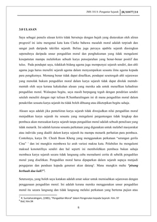 JMS 101/4 -Pengantar Sejarah JK/10477/14
6
3.0 ULASAN
Saya sebagai penulis ulasan kritis tidak bersetuju dengan hujah yang diutarakan oleh aliran
progresif ini iaitu mengenai kata kata Clarke bahawa masalah moral adalah terpisah dan
sangat jauh daripada takrifan sejarah. Beliau juga percaya apabila sejarah diasingkan
sepenuhnya daripada unsur pengadilan moral dan penghukuman yang tidak mengalami
kesepatutan mampu melahirkan sebuah karya pensejarahan yang benar-benar positif dan
tulus. Pada pendapat saya, tidakkah bidang agama juga mempunyai sejarah sendiri, dan ahli
agama juga harus meneliti sejarah agama dalam menyampaikan sesuatu ilmu agama kepada
para pengikutnya. Memang benar tidak dapat dinafikan, pendapat sesetengah ahli sejarawan
yang menolak hukum pengadilan moral dalam karya sejarah tidak dapat ditolak mentah-
mentah oleh saya kerana kekukuhan alasan yang mereka ada untuk menafikan kehadiran
pengadilan moral. Walaupun begitu, saya masih berpegang teguh dengan pendirian sendiri
setelah meneliti dengan rapi tulisan R.Suntharalingam ini di mana pengadilan moral dalam
penakrifan sesuatu karya sejarah itu tidak boleh dibuang atau diketepikan begitu sahaja.
Alasan saya adalah jika pentafsiran karya sejarah tidak diwujudkan nilai pengadilan moral
menjadikan karya sejarah itu sesuatu yang mengalami pergantungan tidak lengkap dan
pembaca akan merasakan karya sejarah tanpa pengadilan moral adalah sebuah penulisan yang
tidak menarik. Ini adalah kerana sesuatu perkataan yang digunakan untuk melabel masyarakat
atau individu yang diadili dalam karya sejarah itu mampu menarik perhatian para pembaca.
Contohnya, karya Dr. Cheah Boon Kheng yang menggunakan perkataan “serangan gerila
Cina” 7
dan ini mungkin membawa ke arah variasi makna kata. Pelabelan itu mengalami
maksud konotatifnya sendiri dan hal seperti ini membolehkan pembaca bukan sahaja
membaca karya sejarah secara tidak langsung cuba memahami cerita di sebalik pengadilan
moral yang diselitkan. Pengadilan moral harus dipaparkan dalam sejarah supaya menjadi
pengajaran dan panduan kepada generasi akan datang8
. Mana mungkin mahu “pisang
berbuah dua kali?”.
Seterusnya, yang boleh saya katakan adalah amat sukar untuk memisahkan sejarawan dengan
penggunaan pengadilan moral. Ini adalah kerana mereka menggunakan unsur pengadilan
moral itu secara langsung dan tidak langsung melalui perkataan yang bertema pujian atau
7
R. Suntaharalingam, (1985), “Pengadilan Moral” dalam Pengenalan kepada Sejarah. hlm. 97
8
Ibid, hlm.94
 