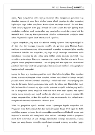 JMS 101/4 -Pengantar Sejarah JK/10477/14
7
cacian. Agak menyukarkan untuk seorang sejarawan tidak menggunakan perkataan yang
dikatakan mempunyai unsur berat sebelah kerana sebuah penulisan itu akan mengalami
kepincangan tanpa makna yang benar. Karya sejarah seterusnya menjadi kaku atau kayu.
Malah unsur pengadilan moral juga diiktiraf salah satu kaedah dan teori penting dalam
melakukan pengkajian untuk mendapatkan atau menghasilkan sebuah karya yang baik dan
berkualiti. Maka tidak lagi kita dapat menolak kehadiran neutron-neutron pengadilan moral
dalam penganalisaan sejarah untuk dihasilkan oleh sejarawan.
Lanjutan daripada itu, yang boleh saya katakan seorang sejarawan tidak dapat melepaskan
diri dan bebas dari belenggu pengadilan moral ke atas peristiwa yang dikajinya. Secara
realitinya, penganalisaan seorang ahli sejarah adalah berasaskan pemahaman beliau terhadap
watak-watak individu atau masyarakat yang ingin dikaji seterusnya membuatkan beliau
menjatuhkan hukuman ke atas pihak yang terlibat kerana manusia tersebutlah yang
memainkan watak utama dalam pencetusan peristiwa tersebut ditambah pula perisa dengan
jumpaan sumber yang boleh dipercayai. Konklusi yang izhar kita dapat lihat, tindakan atau
perlakuan oleh watak-watak tadi yang menghasilkan sejarah dan membawa impak yang besar
kepada sesebuah masyarakat.
Justeru itu, dapat saya tegaskan pengadilan moral tidak boleh dipisahkan dalam penulisan
sejarah sewenang-wenangnya kerana penulisan sejarah yang dihasilkan mampu menjadi
pedoman kepada kita untuk membina dan menuju kearah warna warna kehidupan yang lebih
baik dan bermakna. Setiap pensejarahan yang tertulis dinyatakan dan dikemukakan bukti-
bukti secara teliti sebelum seorang sejarawan ini bertindak mengadili peristiwa yang berlaku
dan ini menguatkan unsure pengadilan moral ada wajar dalam karya sejarah. Ahli sejarah
masing masing mengutip dan meraih sumber dari akar umbi dan bukannya mereka tidak
semena menanya dalam erti kata lain penulisan karya pensejarahan itu juga melalui proses
saringan untuk menentukan sumber itu sahih atau palsu.
Selain itu, pengadilan sejarah memberi sesuatu kepentingan kepada masyarakat kini.
Pengadilan moral boleh menjelaskan dan menakrif sejarah dengan lebih tepat dan boleh
melahirkan perasaan kecintaan dan ini menunjukkan pengadilan moral bukanlah semata mata
menjatuhkan hukuman atau memuji mana mana individu. Sebaliknya, peletakan pengadilan
moral dapat membentuk jati diri sehingga menimbulkan semangat nasionalisme. Melalui
karya yang yang disulami pengadilan moral dapat memupuk semangat sayangkan Negara
 