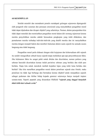 JMS 101/4 -Pengantar Sejarah JK/10477/14
9
4.0 KESIMPULAN
Setelah meneliti dan memahami penulis mendapati golongan sejarawan dipengaruhi
oleh pengaruh nilai sezaman dan perasaan emosional yang menyebabkan pengadilan moral
tidak dapat dijalankan dan dicapai objektif yang sebetulnya. Namun, dalam pensejarahan kita
tidak dapat menolak dan memisahkan pengadilan moral dalam diri seorang sejarawan kerana
mereka penyelidikan mereka adalah berasaskan pengkajian yang telah dilakukan, dan
pemahaman mereka terhadap individu-individu yang diadili mereka dan ini menyebabkan
mereka dengan menjadi hakim dan memberi hukuman dalam suatu sejarah itu samada secara
langsung atau tidak langsung.
Pengadilan moral perlu didasari dengan nilai kejujuran dan kebersediaan ahli sejarah
itu sendiri mengasilkan sebuah karya sejarah tanpa melalukan apa-apa penyembunyian fakta.
Jika kebenaran fakta itu sangat pahit untuk ditelan dan diceritakan, namun perkara yang
sebenar haruslah diceritakan kerana itulah peristiwa sebenar yang berlaku dan telah pun
berlaku. Siapa kita untuk menokok tambah kejadian lepas yang telah lama berlaku dan
berlalu? Jika kita menafikan pengadilan moral dalam penulisan sejarah atau ilmiah, maka
penulisan itu tidak lagi berharga dan bermakna kerana objektif untuk menjadikan sejarah
sebagai pedoman dan iktibar hidup kepada generasi seterusnya hanya menjadi impian
semata-mata. Seperti pepatah yang disuarakan Oldfield “sejarah yang tinggal hanyalah
tidak lebih dari sebuah cerita”
 